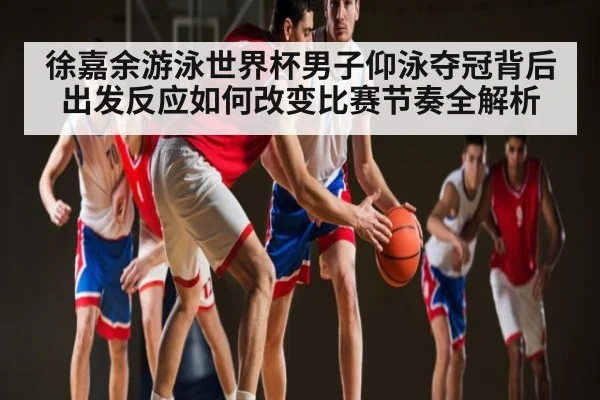 徐嘉余游泳世界杯男子仰泳夺冠背后出发反应如何改变比赛节奏全解析